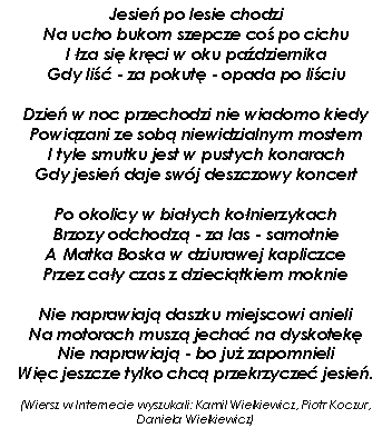 Pole tekstowe: Jesie� po lesie chodzi
Na ucho bukom szepcze co� po cichu
I �za si� kr�ci w oku pa�dziernika
Gdy li�� - za pokut� - opada po li�ciu

Dzie� w noc przechodzi nie wiadomo kiedy
Powi�zani ze sob� niewidzialnym mostem
I tyle smutku jest w pustych konarach
Gdy jesie� daje sw�j deszczowy koncert

Po okolicy w bia�ych ko�nierzykach
Brzozy odchodz� - za las - samotnie
A Matka Boska w dziurawej kapliczce
Przez ca�y czas z dzieci�tkiem moknie

Nie naprawiaj� daszku miejscowi anieli
Na motorach musz� jecha� na dyskotek�
Nie naprawiaj� - bo ju� zapomnieli
Wi�c jeszcze tylko chc� przekrzycze� jesie�.(Wiersz w Internecie wyszukali: Kamil Wielkiewicz, Piotr Koczur, Daniela Wielkiewicz)