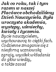 Pole tekstowe: Jak co roku, tak i tym razem w naszej Plac�wce obchodzili�my Dzie� Nauczyciela. By�a uroczysta akademia, wyst�py, u�miechy, kwiaty i �yczenia. Bycie nauczycielem, wychowawc� to ci�ki fach. Codzienne zmaganie si� z niesforn� uczniowsk� zgraj�, wysi�ek wk�adania do g��w wiedzy, 
a tak�e zasad 
