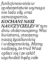 Pole tekstowe: funkcjonowania w spo�ecze�stwie wymaga nie lada si�y oraz samozaparcia. KOCHANI NASI NAUCZYCIELE! W tym dniu obdarowujemy Was kwiatami, otaczamy nasz� �yczliwo�ci� 
i wdzi�czno�ci�. Mamy nadziej�, �e trud Wasz op�aci si� i ze szk� wychodzi� b�d� ca�e 