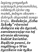 Pole tekstowe: legiony przysz�ych uczciwych pracownik�w, oddanych ojc�w czy matek, jednym s�owem - dobrych obywateli swego kraju.  Redakcja �Echa Szko�y� r�wnie� do��cza si� do �ycze�, zamieszczaj�c na tej stronie skromny bukiet kwiat�w. B�d�cie pewni, �e my�limy o Was �yczliwie nie tylko 