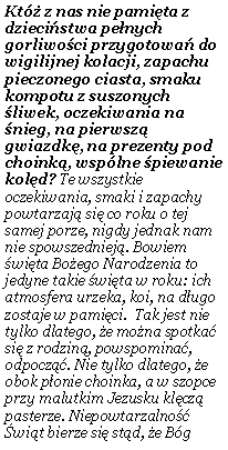 Pole tekstowe: Kt� z nas nie pami�ta z dzieci�stwa pe�nych gorliwo�ci przygotowa� do wigilijnej kolacji, zapachu pieczonego ciasta, smaku kompotu z suszonych �liwek, oczekiwania na �nieg, na pierwsz� gwiazdk�, na prezenty pod choink�, wsp�lne �piewanie kol�d? Te wszystkie oczekiwania, smaki i zapachy powtarzaj� si� co roku o tej samej porze, nigdy jednak nam nie spowszedniej�. Bowiem �wi�ta Bo�ego Narodzenia to jedyne takie �wi�ta w roku: ich atmosfera urzeka, koi, na d�ugo zostaje w pami�ci.  Tak jest nie tylko dlatego, �e mo�na spotka� si� z rodzin�, powspomina�, odpocz��. Nie tylko dlatego, �e obok p�onie choinka, a w szopce przy malutkim Jezusku kl�cz� pasterze. Niepowtarzalno�� �wi�t bierze si� st�d, �e B�g 