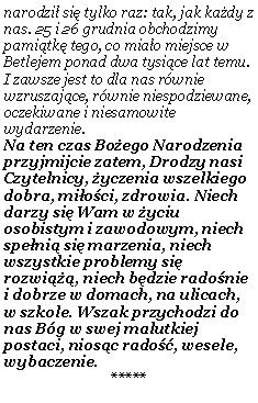 Pole tekstowe: narodzi� si� tylko raz: tak, jak ka�dy z nas. 25 i 26 grudnia obchodzimy pami�tk� tego, co mia�o miejsce w Betlejem ponad dwa tysi�ce lat temu. I zawsze jest to dla nas r�wnie wzruszaj�ce, r�wnie niespodziewane, oczekiwane i niesamowite wydarzenie.Na ten czas Bo�ego Narodzenia przyjmijcie zatem, Drodzy nasi Czytelnicy, �yczenia wszelkiego dobra, mi�o�ci, zdrowia. Niech darzy si� Wam w �yciu osobistym i zawodowym, niech spe�ni� si� marzenia, niech wszystkie problemy si� rozwi���, niech b�dzie rado�nie i dobrze w domach, na ulicach, w szkole. Wszak przychodzi do nas B�g w swej malutkiej postaci, nios�c rado��, wesele, wybaczenie. *****
