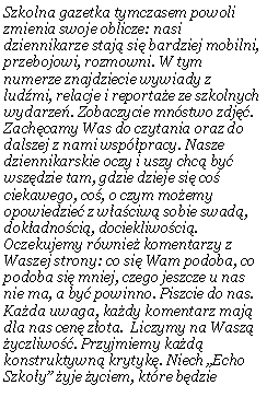 Pole tekstowe: Szkolna gazetka tymczasem powoli zmienia swoje oblicze: nasi dziennikarze staj� si� bardziej mobilni, przebojowi, rozmowni. W tym numerze znajdziecie wywiady z lud�mi, relacje i reporta�e ze szkolnych wydarze�. Zobaczycie mn�stwo zdj��.  Zach�camy Was do czytania oraz do dalszej z nami wsp�pracy. Nasze dziennikarskie oczy i uszy chc� by� wsz�dzie tam, gdzie dzieje si� co� ciekawego, co�, o czym mo�emy opowiedzie� z w�a�ciw� sobie swad�, dok�adno�ci�, dociekliwo�ci�.  Oczekujemy r�wnie� komentarzy z Waszej strony: co si� Wam podoba, co podoba si� mniej, czego jeszcze u nas nie ma, a by� powinno. Piszcie do nas. Ka�da uwaga, ka�dy komentarz maj� dla nas cen� z�ota.  Liczymy na Wasz� �yczliwo��. Przyjmiemy ka�d�  konstruktywn� krytyk�. Niech �Echo Szko�y� �yje �yciem, kt�re b�dzie 