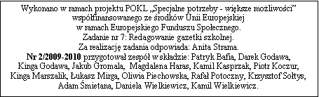 Pole tekstowe: Wykonano w ramach projektu POKL Specjalne potrzeby - wiksze moliwoci wspfinansowanego ze rodkw Unii Europejskiej 
w ramach Europejskiego Funduszu Spoecznego. 
Zadanie nr 7: Redagowanie gazetki szkolnej. 
Za realizacj zadania odpowiada: Anita Strama. Nr 2/2009-2010 przygotowa zesp w skadzie: Patryk Bafia, Darek Godawa, 
Kinga Godawa, Jakub Gromala,  Magdalena Haras, Kamil Kasprzak, Piotr Koczur, 
Kinga Marszalik, ukasz Mirga, Oliwia Piechowska, Rafa Potoczny, Krzysztof Sotys, Adam mietana, Daniela Wielkiewicz, Kamil Wielkiewicz.  
